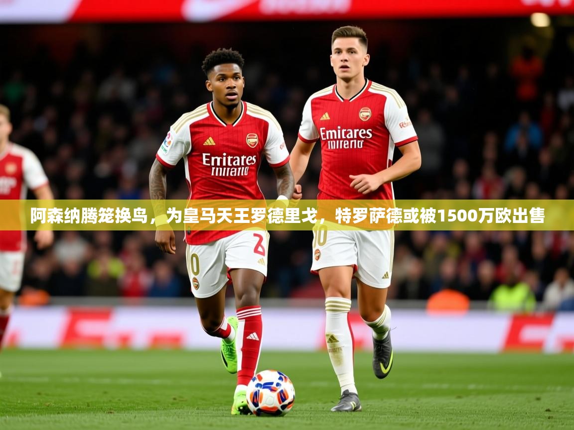 2025华体会体育阿森纳腾笼换鸟，为皇马天王罗德里戈，特罗萨德或被1500万欧出售