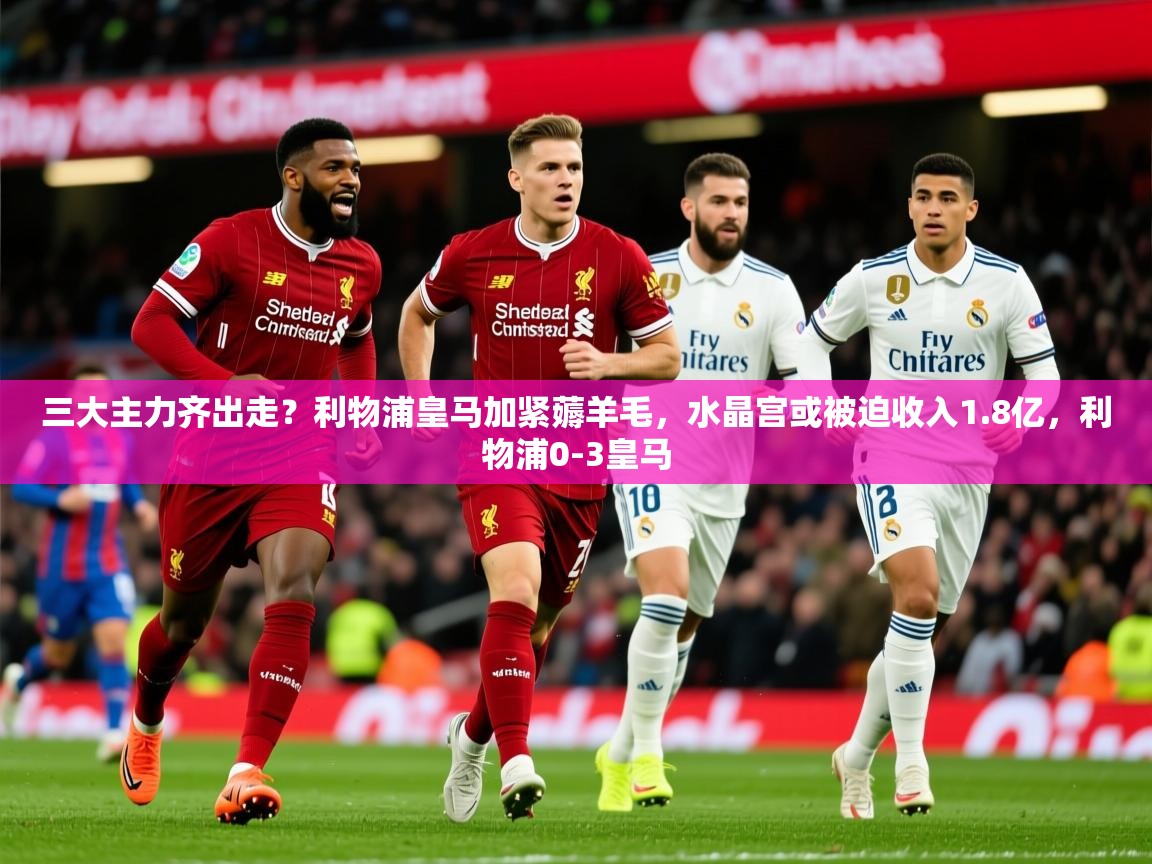 2025华体会登录入口三大主力齐出走？利物浦皇马加紧薅羊毛，水晶宫或被迫收入1.8亿，利物浦0-3皇马