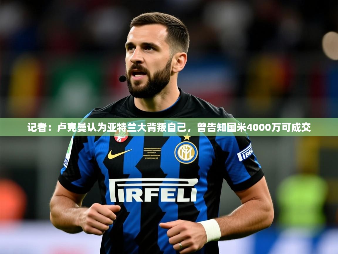 2025华体会登录网址记者：卢克曼认为亚特兰大背叛自己，曾告知国米4000万可成交  第3张
