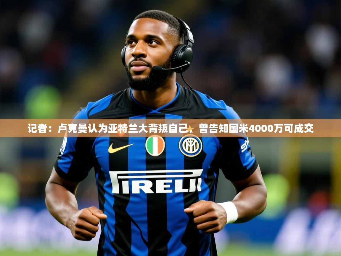 2025华体会登录网址记者：卢克曼认为亚特兰大背叛自己，曾告知国米4000万可成交  第2张