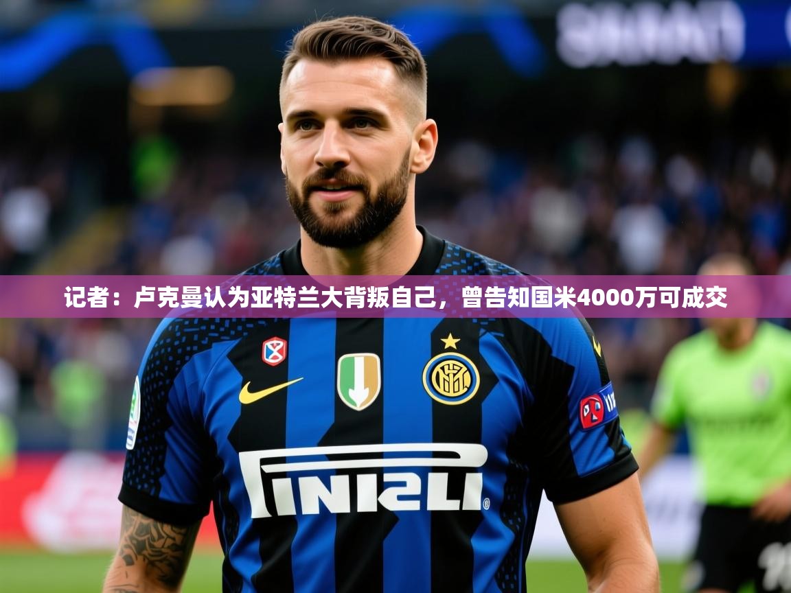 2025华体会登录网址记者：卢克曼认为亚特兰大背叛自己，曾告知国米4000万可成交  第4张
